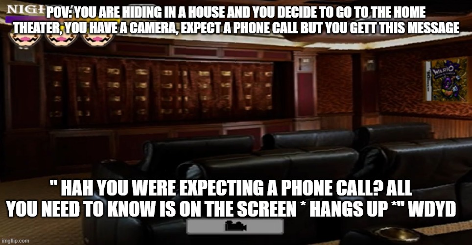 no op oc's | POV: YOU ARE HIDING IN A HOUSE AND YOU DECIDE TO GO TO THE HOME THEATER, YOU HAVE A CAMERA, EXPECT A PHONE CALL BUT YOU GETT THIS MESSAGE; " HAH YOU WERE EXPECTING A PHONE CALL? ALL YOU NEED TO KNOW IS ON THE SCREEN * HANGS UP *" WDYD | image tagged in home theater | made w/ Imgflip meme maker
