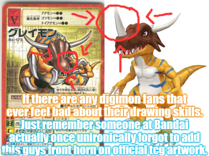 It's not even an easy thing to miss it's one of the greymon species defining traits. | If there are any digimon fans that ever feel bad about their drawing skills. Just remember someone at Bandai actually once unironically forgot to add this guys front horn on official tcg artwork. | image tagged in digimon,video games,greymon x,tcg,greymon,bandai namco | made w/ Imgflip meme maker