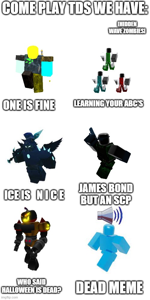 Blank Transparent Square | COME PLAY TDS WE HAVE:; [HIDDEN WAVE ZOMBIES]; LEARNING YOUR ABC'S; ONE IS FINE; JAMES BOND BUT AN SCP; ICE IS   N I C E; WHO SAID HALLOWEEN IS DEAD? DEAD MEME | image tagged in memes,blank transparent square,tds,roblox,roblox meme,tower defense | made w/ Imgflip meme maker