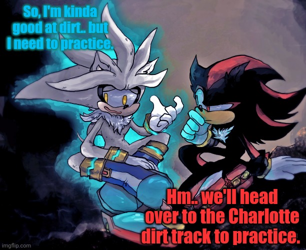 Shadow and Silver discuss their plan before Bristol Dirt. | So, I'm kinda good at dirt.. but I need to practice. Hm.. we'll head over to the Charlotte dirt track to practice. | image tagged in shadow the hedgehog,silver the hedgehog,nascar,nmcs,oh wow are you actually reading these tags | made w/ Imgflip meme maker