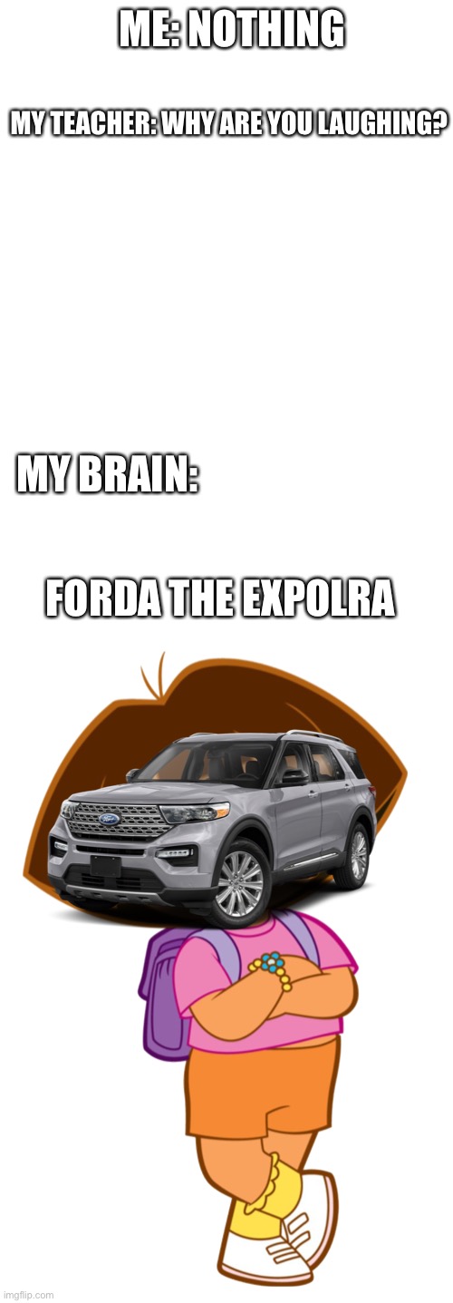 Bro I just had an idea |  ME: NOTHING; MY TEACHER: WHY ARE YOU LAUGHING? MY BRAIN:; FORDA THE EXPOLRA | image tagged in teacher,why are you laughing,cars,dora the explorer,funny,funny memes | made w/ Imgflip meme maker