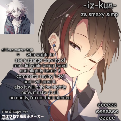 iz-kun's announcement template 2 | who wants to see a strange drawing of me i did while being bored and slightly horni? 5 comments saying "i do" and i will post it.
also it will only be slightly nsfw, if nsfw at all. no nudity, i'm not that talented | image tagged in iz-kun's announcement template 2 | made w/ Imgflip meme maker