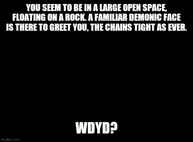 blank black | YOU SEEM TO BE IN A LARGE OPEN SPACE, FLOATING ON A ROCK. A FAMILIAR DEMONIC FACE IS THERE TO GREET YOU, THE CHAINS TIGHT AS EVER. WDYD? | image tagged in blank black | made w/ Imgflip meme maker