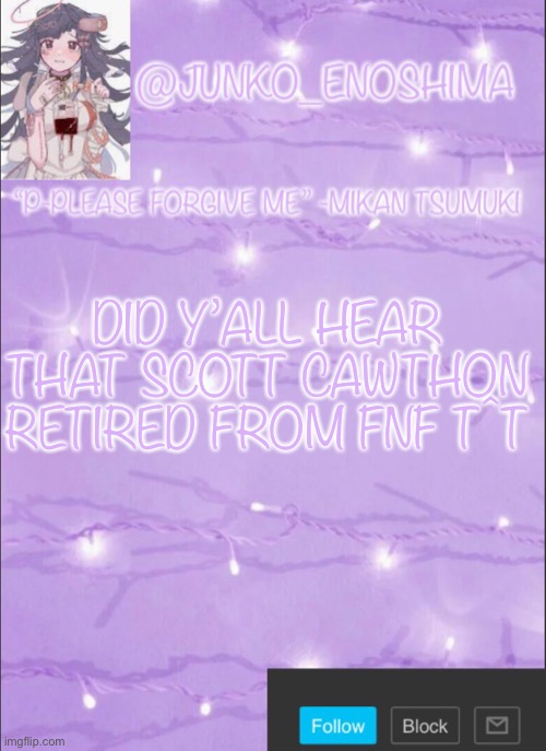 Junko’s Mikan template | DID Y’ALL HEAR THAT SCOTT CAWTHON RETIRED FROM FNF T^T | image tagged in junko s mikan template | made w/ Imgflip meme maker