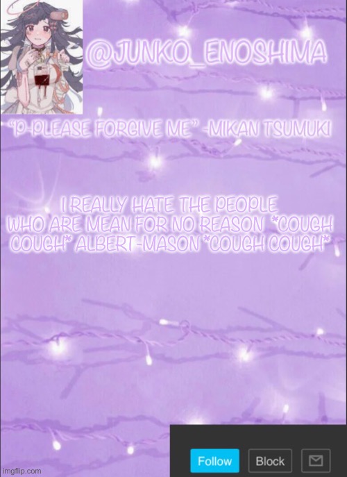 Junko’s Mikan template | I REALLY HATE THE PEOPLE WHO ARE MEAN FOR NO REASON  *COUGH COUGH* ALBERT-MASON *COUGH COUGH* | image tagged in junko s mikan template | made w/ Imgflip meme maker