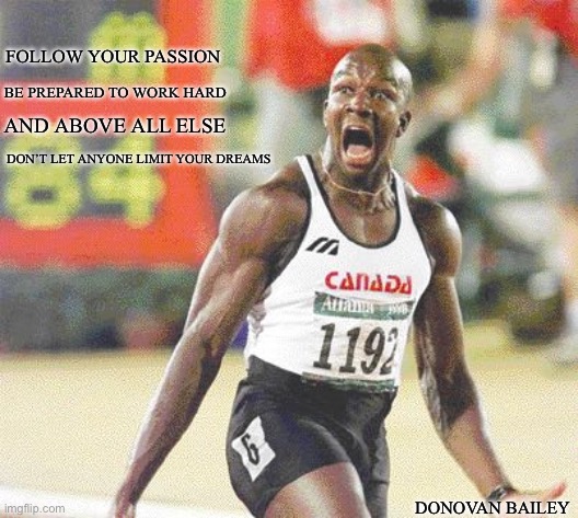 Donovan Bailey | FOLLOW YOUR PASSION; BE PREPARED TO WORK HARD; AND ABOVE ALL ELSE; DON’T LET ANYONE LIMIT YOUR DREAMS; DONOVAN BAILEY | image tagged in canada,meanwhile in canada,olympics | made w/ Imgflip meme maker