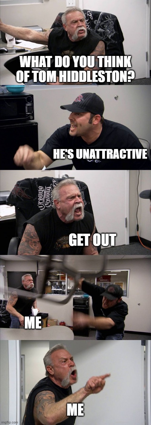 Tom Hiddleston is hot. | WHAT DO YOU THINK OF TOM HIDDLESTON? HE'S UNATTRACTIVE; GET OUT; ME; ME | image tagged in memes,american chopper argument | made w/ Imgflip meme maker