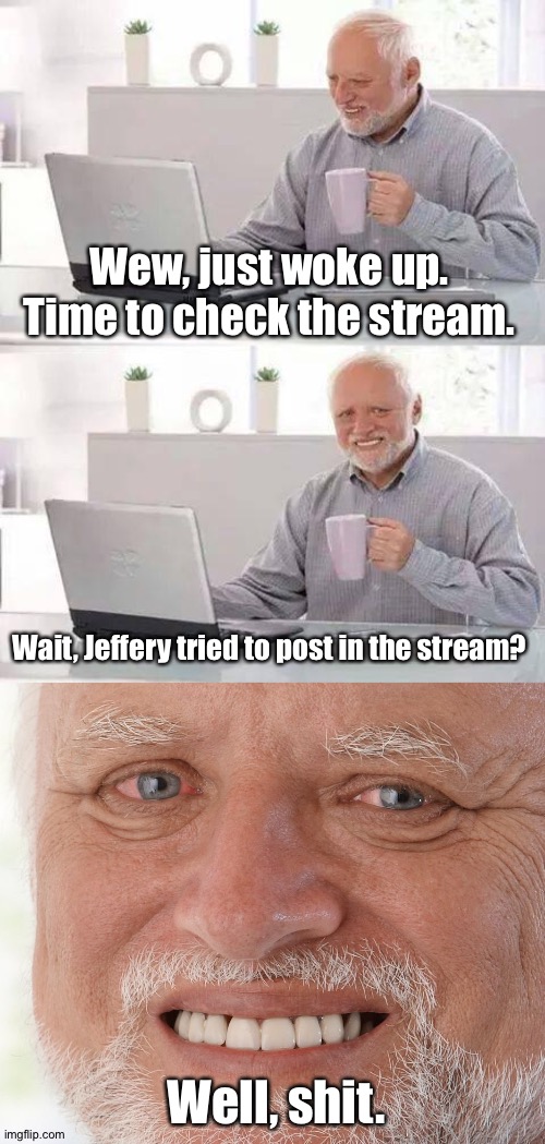 Wew, just woke up. Time to check the stream. Wait, Jeffery tried to post in the stream? Well, shit. | image tagged in memes,hide the pain harold | made w/ Imgflip meme maker