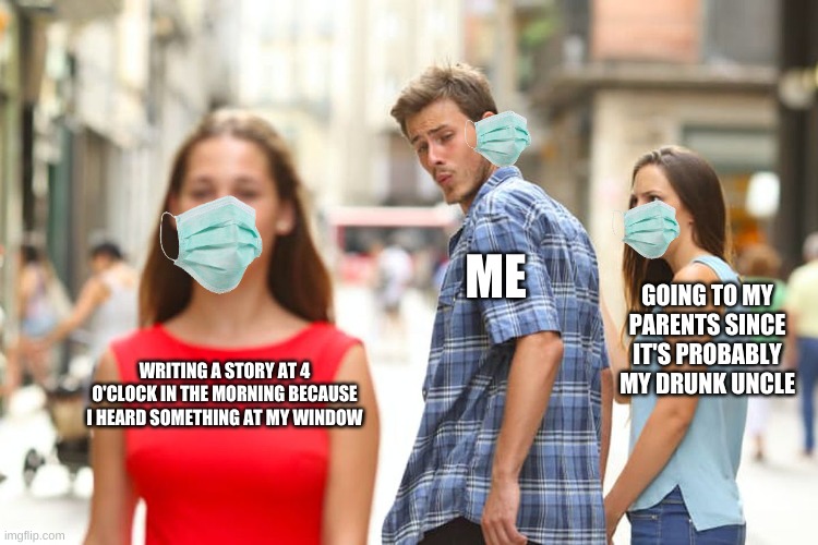 gotta wear the mask even in the memes | ME; GOING TO MY PARENTS SINCE IT'S PROBABLY MY DRUNK UNCLE; WRITING A STORY AT 4 O'CLOCK IN THE MORNING BECAUSE I HEARD SOMETHING AT MY WINDOW | image tagged in memes,distracted boyfriend | made w/ Imgflip meme maker