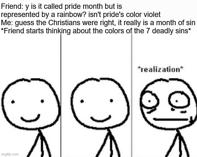 guess its all the sins in the flag and not just pride |  Friend: y is it called pride month but is represented by a rainbow? isn't pride's color violet
Me: guess the Christians were right, it really is a month of sin
*Friend starts thinking about the colors of the 7 deadly sins* | image tagged in realization,memes,gay pride flag | made w/ Imgflip meme maker