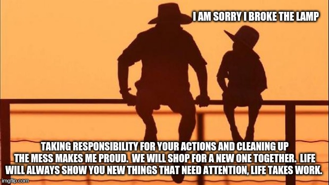 Cowboy wisdom, life takes work | I AM SORRY I BROKE THE LAMP; TAKING RESPONSIBILITY FOR YOUR ACTIONS AND CLEANING UP THE MESS MAKES ME PROUD.  WE WILL SHOP FOR A NEW ONE TOGETHER.  LIFE WILL ALWAYS SHOW YOU NEW THINGS THAT NEED ATTENTION, LIFE TAKES WORK. | image tagged in cowboy father and son,cowboy wisdom,responsibility,teach children their value,make a memory,clean up your mess | made w/ Imgflip meme maker