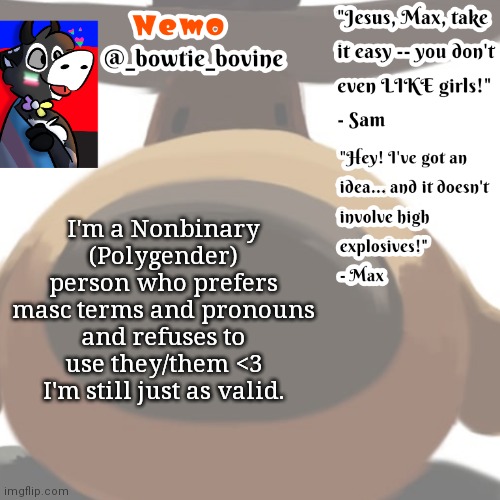Someone told me I wasn't and i was just faking it. I do use neopronouns and i stop pronouns from Sweden lol | I'm a Nonbinary (Polygender) person who prefers masc terms and pronouns and refuses to use they/them <3 I'm still just as valid. | image tagged in nemo's announcement template sam and max | made w/ Imgflip meme maker