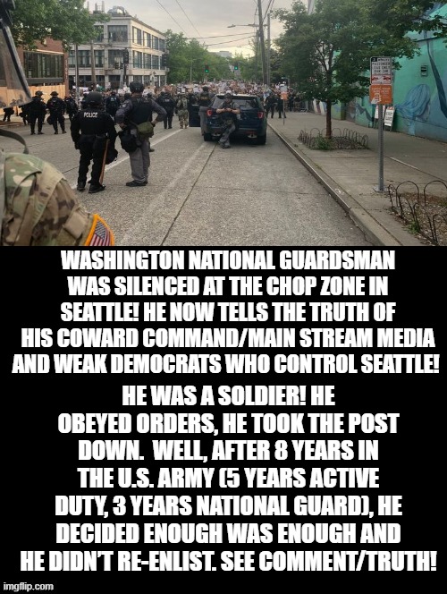 Chop Zone TRUTH! Guardsman no longer silenced! | WASHINGTON NATIONAL GUARDSMAN WAS SILENCED AT THE CHOP ZONE IN SEATTLE! HE NOW TELLS THE TRUTH OF HIS COWARD COMMAND/MAIN STREAM MEDIA AND WEAK DEMOCRATS WHO CONTROL SEATTLE! HE WAS A SOLDIER! HE OBEYED ORDERS, HE TOOK THE POST DOWN.  WELL, AFTER 8 YEARS IN THE U.S. ARMY (5 YEARS ACTIVE DUTY, 3 YEARS NATIONAL GUARD), HE DECIDED ENOUGH WAS ENOUGH AND HE DIDN’T RE-ENLIST. SEE COMMENT/TRUTH! | image tagged in truth | made w/ Imgflip meme maker