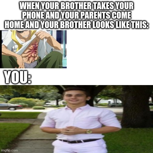 Blank Transparent Square Meme | WHEN YOUR BROTHER TAKES YOUR PHONE AND YOUR PARENTS COME HOME AND YOUR BROTHER LOOKS LIKE THIS:; YOU: | image tagged in memes,blank transparent square | made w/ Imgflip meme maker