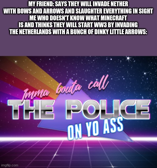 Imma bouta call the police on yo ass | MY FRIEND: SAYS THEY WILL INVADE NETHER WITH BOWS AND ARROWS AND SLAUGHTER EVERYTHING IN SIGHT
ME WHO DOESN'T KNOW WHAT MINECRAFT IS AND THINKS THEY WILL START WW3 BY INVADING THE NETHERLANDS WITH A BUNCH OF DINKY LITTLE ARROWS: | image tagged in imma bouta call the police on yo ass | made w/ Imgflip meme maker