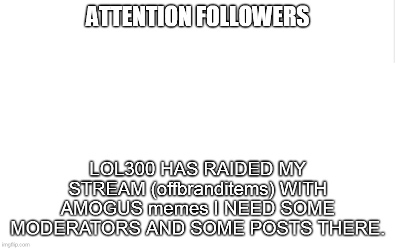 i need your help | ATTENTION FOLLOWERS; LOL300 HAS RAIDED MY STREAM (offbranditems) WITH AMOGUS memes I NEED SOME MODERATORS AND SOME POSTS THERE. | image tagged in blank meme template,lol,haha,lol300,meme stream,stream raid | made w/ Imgflip meme maker