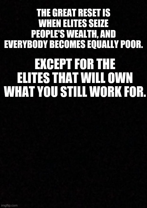 Blank  | THE GREAT RESET IS WHEN ELITES SEIZE PEOPLE'S WEALTH, AND EVERYBODY BECOMES EQUALLY POOR. EXCEPT FOR THE ELITES THAT WILL OWN WHAT YOU STILL WORK FOR. | image tagged in politics,political meme,socialism,elite | made w/ Imgflip meme maker