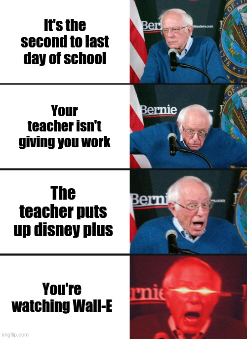 Bernie Sanders reaction (nuked) | It's the second to last day of school; Your teacher isn't giving you work; The teacher puts up disney plus; You're watching Wall-E | image tagged in bernie sanders reaction nuked | made w/ Imgflip meme maker