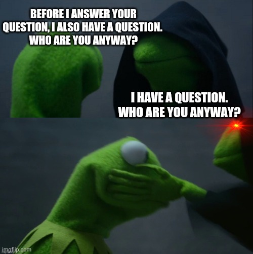 BEFORE I ANSWER YOUR QUESTION, I ALSO HAVE A QUESTION. 
WHO ARE YOU ANYWAY? I HAVE A QUESTION.
WHO ARE YOU ANYWAY? | image tagged in memes,evil kermit | made w/ Imgflip meme maker