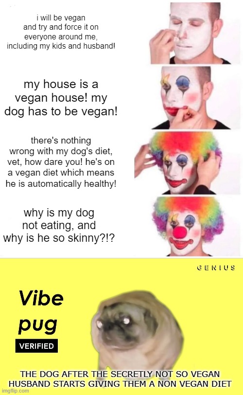 that pug do be vibin doe ? | i will be vegan and try and force it on everyone around me, including my kids and husband! my house is a vegan house! my dog has to be vegan! there's nothing wrong with my dog's diet, vet, how dare you! he's on a vegan diet which means he is automatically healthy! why is my dog not eating, and why is he so skinny?!? THE DOG AFTER THE SECRETLY NOT SO VEGAN HUSBAND STARTS GIVING THEM A NON VEGAN DIET | image tagged in memes,clown applying makeup,vegan,pug,funny,funny memes | made w/ Imgflip meme maker