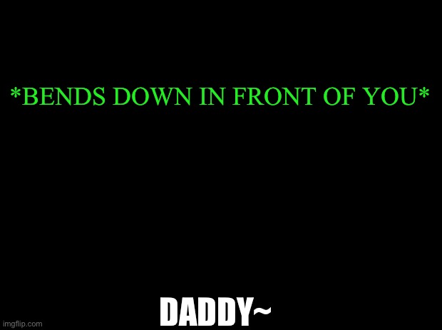 I haven’t done this game for a long time | ANOTHER GAME OF WHAT WOULD YOU DO!!! | *BENDS DOWN IN FRONT OF YOU*; DADDY~ | image tagged in black with green typing | made w/ Imgflip meme maker