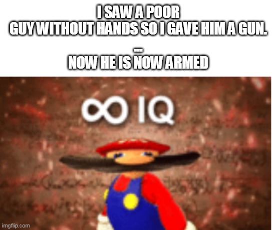 Well yes, but actually no | I SAW A POOR GUY WITHOUT HANDS SO I GAVE HIM A GUN.
...
NOW HE IS NOW ARMED | image tagged in infinite iq,guns,armed,handless guy,meme | made w/ Imgflip meme maker