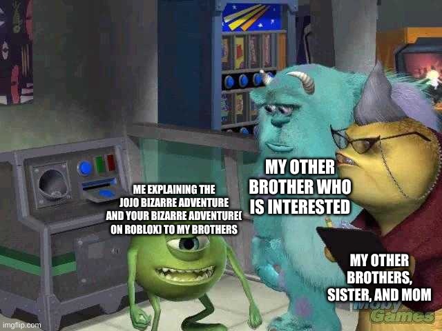 true | MY OTHER BROTHER WHO IS INTERESTED; ME EXPLAINING THE JOJO BIZARRE ADVENTURE AND YOUR BIZARRE ADVENTURE( ON ROBLOX) TO MY BROTHERS; MY OTHER BROTHERS, SISTER, AND MOM | image tagged in mike wazowski trying to explain,jojo's bizarre adventure | made w/ Imgflip meme maker