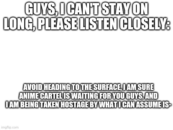 Warning | GUYS, I CAN'T STAY ON LONG, PLEASE LISTEN CLOSELY:; AVOID HEADING TO THE SURFACE, I AM SURE ANIME CARTEL IS WAITING FOR YOU GUYS. AND I AM BEING TAKEN HOSTAGE BY WHAT I CAN ASSUME IS- | image tagged in blank white template | made w/ Imgflip meme maker