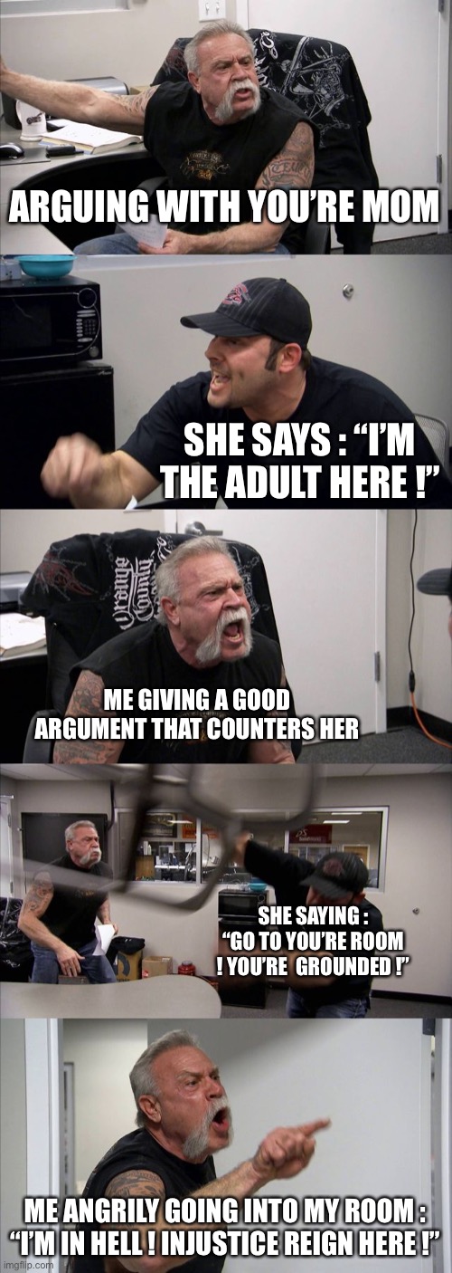 Every Argument with you’re mom is like that | ARGUING WITH YOU’RE MOM; SHE SAYS : “I’M THE ADULT HERE !”; ME GIVING A GOOD ARGUMENT THAT COUNTERS HER; SHE SAYING : “GO TO YOU’RE ROOM ! YOU’RE  GROUNDED !”; ME ANGRILY GOING INTO MY ROOM : “I’M IN HELL ! INJUSTICE REIGN HERE !” | image tagged in memes,american chopper argument | made w/ Imgflip meme maker