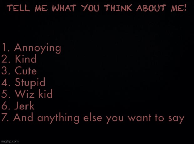Just bored. | TELL ME WHAT YOU THINK ABOUT ME! 1. Annoying
2. Kind
3. Cute 
4. Stupid
5. Wiz kid
6. Jerk
7. And anything else you want to say | image tagged in black background | made w/ Imgflip meme maker