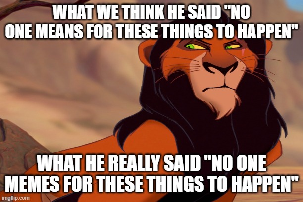 SCAR WHAT DID U SAY | WHAT WE THINK HE SAID "NO ONE MEANS FOR THESE THINGS TO HAPPEN"; WHAT HE REALLY SAID "NO ONE MEMES FOR THESE THINGS TO HAPPEN" | image tagged in lion king,funny | made w/ Imgflip meme maker