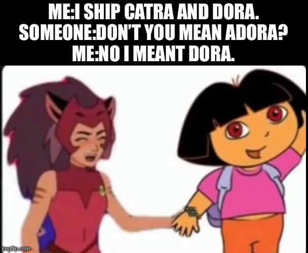 Catradora | ME:I SHIP CATRA AND DORA.
SOMEONE:DON’T YOU MEAN ADORA?
ME:NO I MEANT DORA. | image tagged in she-ra,catra,adora,ship | made w/ Imgflip meme maker