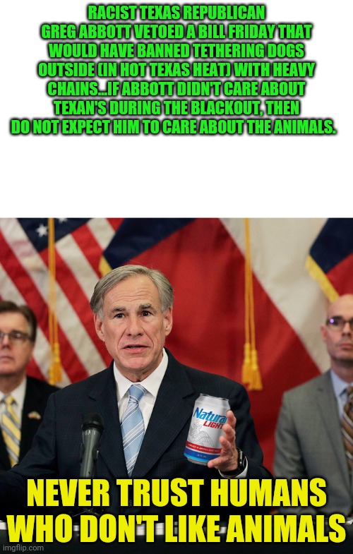 Hold My Light Beer | RACIST TEXAS REPUBLICAN GREG ABBOTT VETOED A BILL FRIDAY THAT WOULD HAVE BANNED TETHERING DOGS OUTSIDE (IN HOT TEXAS HEAT) WITH HEAVY CHAINS...IF ABBOTT DIDN'T CARE ABOUT TEXAN'S DURING THE BLACKOUT, THEN DO NOT EXPECT HIM TO CARE ABOUT THE ANIMALS. NEVER TRUST HUMANS WHO DON'T LIKE ANIMALS | image tagged in hold my light beer | made w/ Imgflip meme maker