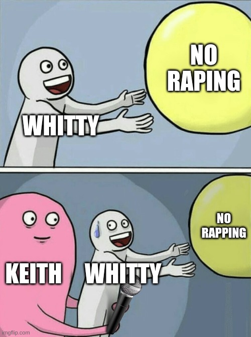 Running Away Balloon | NO RAPING; WHITTY; NO RAPPING; KEITH; WHITTY | image tagged in memes,running away balloon | made w/ Imgflip meme maker
