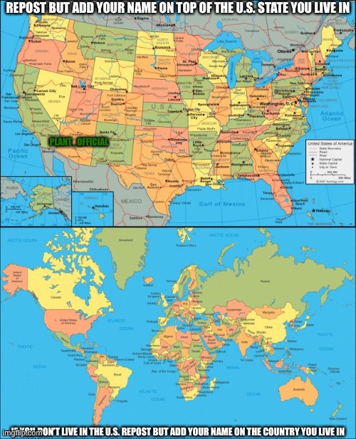 REPOST BUT ADD YOUR NAME ON TOP OF THE U.S. STATE YOU LIVE IN; PLANT_OFFICIAL; IF YOU DON’T LIVE IN THE U.S. REPOST BUT ADD YOUR NAME ON THE COUNTRY YOU LIVE IN | image tagged in map of united states,world map | made w/ Imgflip meme maker