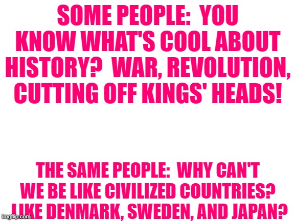 Blank White Template | SOME PEOPLE:  YOU KNOW WHAT'S COOL ABOUT HISTORY?  WAR, REVOLUTION, CUTTING OFF KINGS' HEADS! THE SAME PEOPLE:  WHY CAN'T WE BE LIKE CIVILIZED COUNTRIES?  LIKE DENMARK, SWEDEN, AND JAPAN? | image tagged in blank white template | made w/ Imgflip meme maker