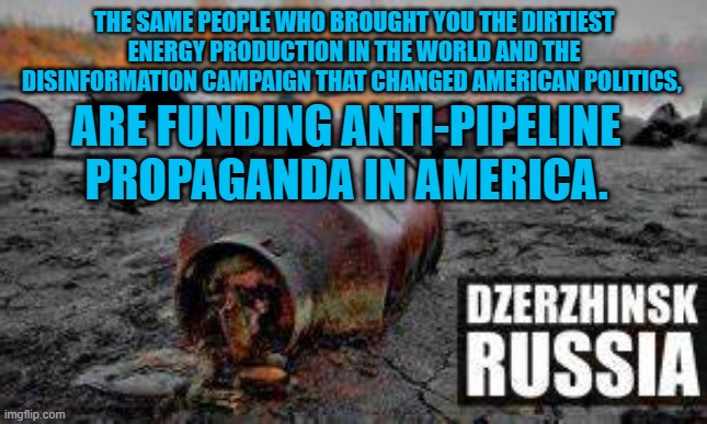 Some 60% of Russia's Exports and 30% of their GDP is from oil and gas. | THE SAME PEOPLE WHO BROUGHT YOU THE DIRTIEST ENERGY PRODUCTION IN THE WORLD AND THE DISINFORMATION CAMPAIGN THAT CHANGED AMERICAN POLITICS, ARE FUNDING ANTI-PIPELINE PROPAGANDA IN AMERICA. | image tagged in politics | made w/ Imgflip meme maker
