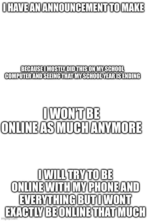 I M S O R R Y | I HAVE AN ANNOUNCEMENT TO MAKE; BECAUSE I MOSTLY DID THIS ON MY SCHOOL COMPUTER AND SEEING THAT MY SCHOOL YEAR IS ENDING; I WON’T BE ONLINE AS MUCH ANYMORE; I WILL TRY TO BE ONLINE WITH MY PHONE AND EVERYTHING BUT I WONT EXACTLY BE ONLINE THAT MUCH | image tagged in blank white template | made w/ Imgflip meme maker