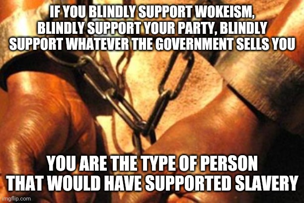 Wokes only! | IF YOU BLINDLY SUPPORT WOKEISM, BLINDLY SUPPORT YOUR PARTY, BLINDLY SUPPORT WHATEVER THE GOVERNMENT SELLS YOU; YOU ARE THE TYPE OF PERSON THAT WOULD HAVE SUPPORTED SLAVERY | image tagged in slavery,woke,sheep | made w/ Imgflip meme maker