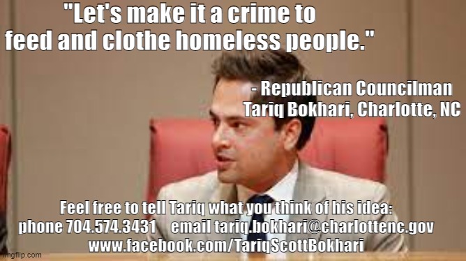 GOP Councilman wants to make it a crime to help homeless people | "Let's make it a crime to feed and clothe homeless people."; - Republican Councilman Tariq Bokhari, Charlotte, NC; Feel free to tell Tariq what you think of his idea:
phone 704.574.3431     email tariq.bokhari@charlottenc.gov
www.facebook.com/TariqScottBokhari | made w/ Imgflip meme maker