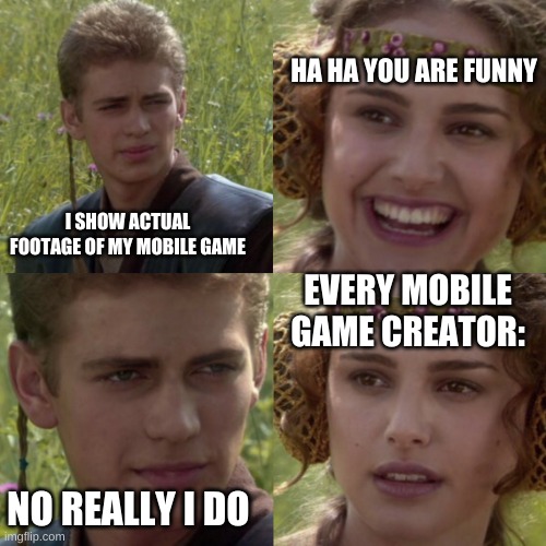 SHOW ACTUAL FOOTAGE MOBILE GAME ADS!!! | HA HA YOU ARE FUNNY; I SHOW ACTUAL FOOTAGE OF MY MOBILE GAME; EVERY MOBILE GAME CREATOR:; NO REALLY I DO | image tagged in for the better right blank | made w/ Imgflip meme maker