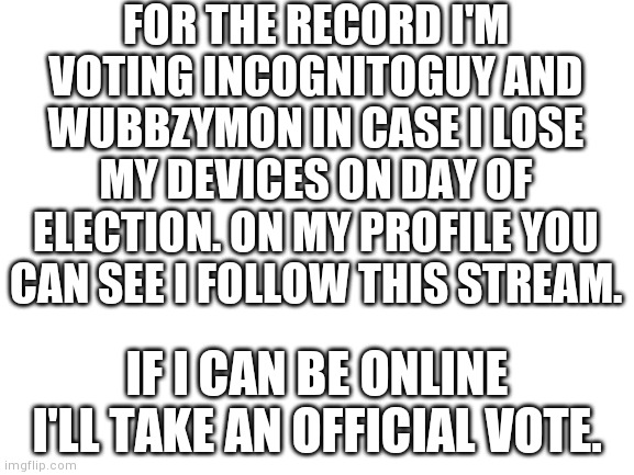 Blank White Template | FOR THE RECORD I'M VOTING INCOGNITOGUY AND WUBBZYMON IN CASE I LOSE MY DEVICES ON DAY OF ELECTION. ON MY PROFILE YOU CAN SEE I FOLLOW THIS STREAM. IF I CAN BE ONLINE I'LL TAKE AN OFFICIAL VOTE. | image tagged in blank white template | made w/ Imgflip meme maker