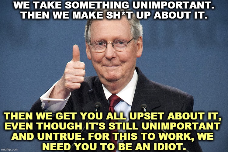 And there's no shortage of idiots. | WE TAKE SOMETHING UNIMPORTANT. THEN WE MAKE SH*T UP ABOUT IT. THEN WE GET YOU ALL UPSET ABOUT IT, 
EVEN THOUGH IT'S STILL UNIMPORTANT 
AND UNTRUE. FOR THIS TO WORK, WE 
NEED YOU TO BE AN IDIOT. | image tagged in mitch mcconnell,republican,propaganda,idiots | made w/ Imgflip meme maker