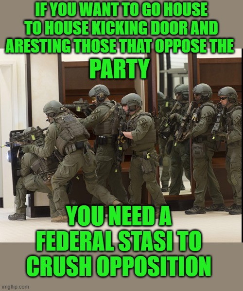 FBI SWAT | IF YOU WANT TO GO HOUSE TO HOUSE KICKING DOOR AND ARESTING THOSE THAT OPPOSE THE PARTY YOU NEED A FEDERAL STASI TO CRUSH OPPOSITION | image tagged in fbi swat | made w/ Imgflip meme maker