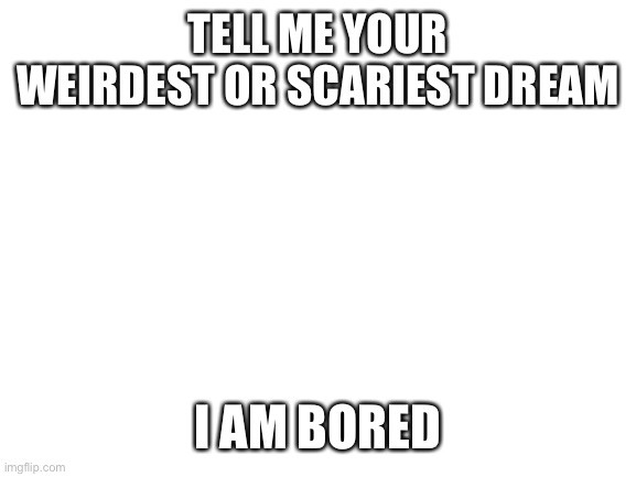 Blank White Template | TELL ME YOUR WEIRDEST OR SCARIEST DREAM; I AM BORED | image tagged in blank white template | made w/ Imgflip meme maker