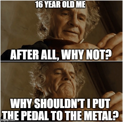 Bilbo - Why shouldn’t I keep it? | 16 YEAR OLD ME; AFTER ALL, WHY NOT? WHY SHOULDN'T I PUT THE PEDAL TO THE METAL? | image tagged in bilbo - why shouldn t i keep it | made w/ Imgflip meme maker