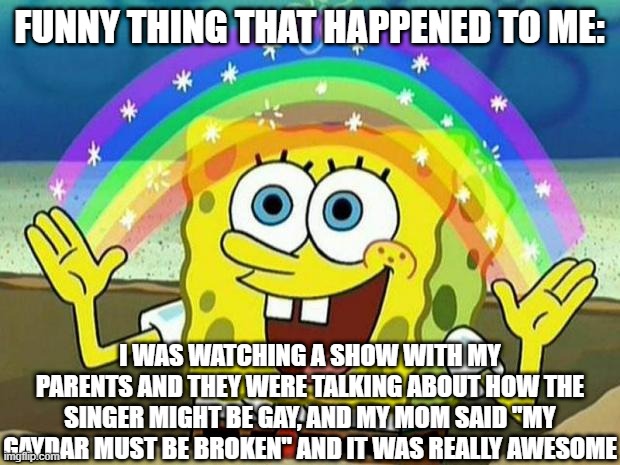 cool parents | FUNNY THING THAT HAPPENED TO ME:; I WAS WATCHING A SHOW WITH MY PARENTS AND THEY WERE TALKING ABOUT HOW THE SINGER MIGHT BE GAY, AND MY MOM SAID "MY GAYDAR MUST BE BROKEN" AND IT WAS REALLY AWESOME | image tagged in spongebob rainbow | made w/ Imgflip meme maker
