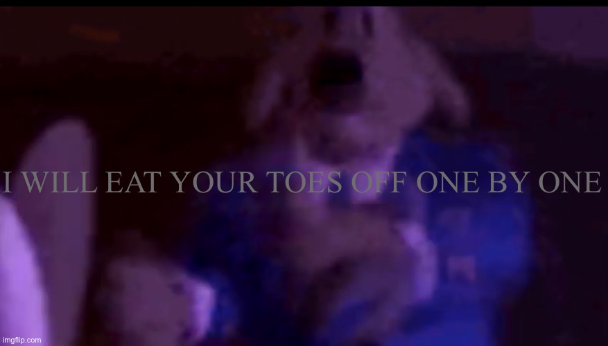 I will | I WILL EAT YOUR TOES OFF ONE BY ONE | image tagged in life is full of agony,when will this end,uwu | made w/ Imgflip meme maker