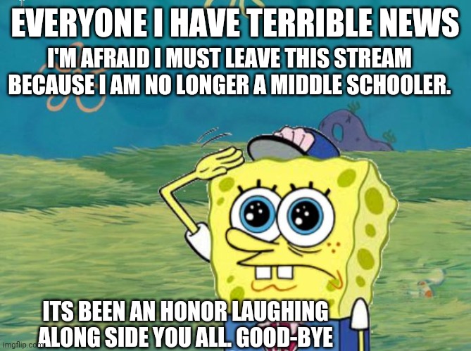 Goodbye my fellow comrades. | EVERYONE I HAVE TERRIBLE NEWS; I'M AFRAID I MUST LEAVE THIS STREAM BECAUSE I AM NO LONGER A MIDDLE SCHOOLER. ITS BEEN AN HONOR LAUGHING ALONG SIDE YOU ALL. GOOD-BYE | image tagged in spongebob salute | made w/ Imgflip meme maker