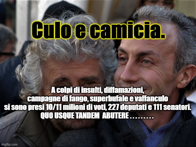 Culo e camicia. A colpi di insulti, diffamazioni, campagne di fango, superbufale e vaffanculo
si sono presi 10/11 milioni di voti, 227 deputati e 111 senatori.
QUO USQUE TANDEM  ABUTERE . . . . . . . . . | made w/ Imgflip meme maker